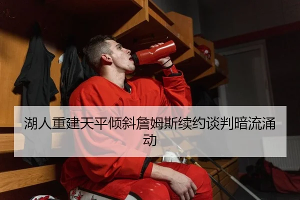 湖人重建天平倾斜詹姆斯续约谈判暗流涌动
